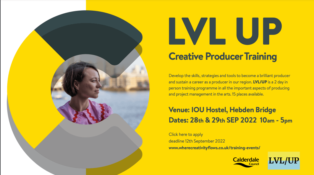A yellow flyer is show withe a woman's face in side the letter 'C'. The words read: Creative Producer Training Develop the skills, strategies and tools to become a brilliant producer and sustain a career as a producer in our region. LVL/UP is a 2 day in person training programme in all the important aspects of producing and project management in the arts. 15 places available. Venue: IOU Hostel, Hebden Bridge Dates: 28th & 29th SEP 2022 10am - 5pm